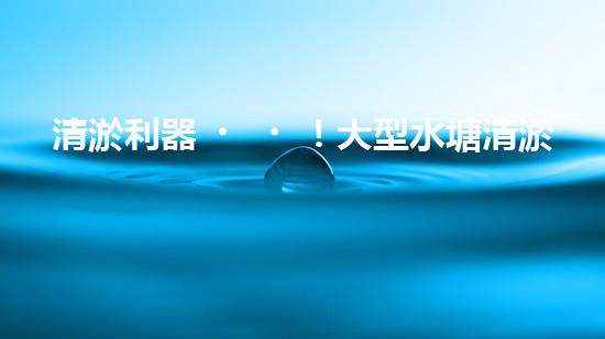 清淤利器！大型水塘清淤設(shè)備廠家揭秘，如何讓水塘恢復(fù)清澈如鏡？